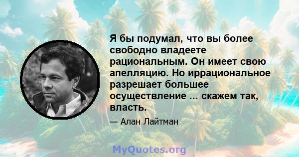 Я бы подумал, что вы более свободно владеете рациональным. Он имеет свою апелляцию. Но иррациональное разрешает большее осуществление ... скажем так, власть.