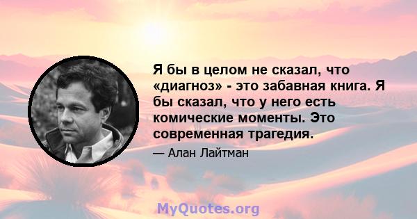 Я бы в целом не сказал, что «диагноз» - это забавная книга. Я бы сказал, что у него есть комические моменты. Это современная трагедия.