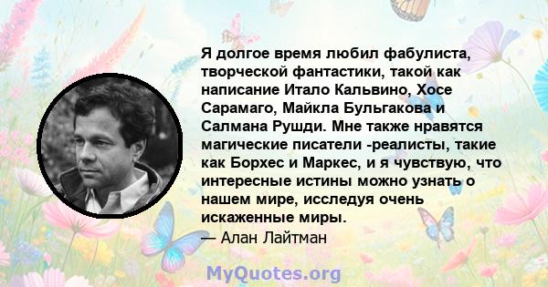 Я долгое время любил фабулиста, творческой фантастики, такой как написание Итало Кальвино, Хосе Сарамаго, Майкла Бульгакова и Салмана Рушди. Мне также нравятся магические писатели -реалисты, такие как Борхес и Маркес, и 