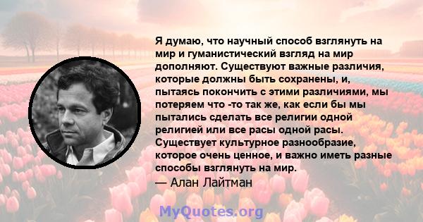 Я думаю, что научный способ взглянуть на мир и гуманистический взгляд на мир дополняют. Существуют важные различия, которые должны быть сохранены, и, пытаясь покончить с этими различиями, мы потеряем что -то так же, как 