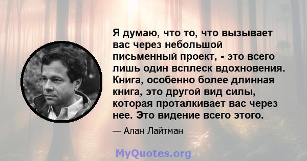 Я думаю, что то, что вызывает вас через небольшой письменный проект, - это всего лишь один всплеск вдохновения. Книга, особенно более длинная книга, это другой вид силы, которая проталкивает вас через нее. Это видение