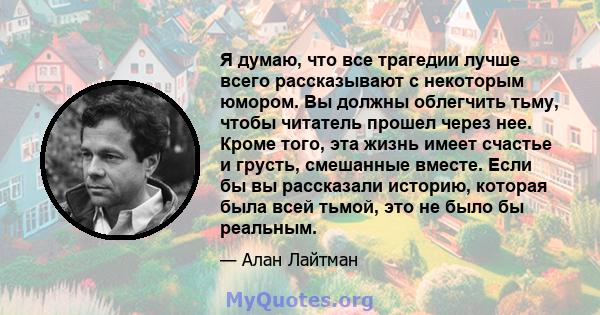 Я думаю, что все трагедии лучше всего рассказывают с некоторым юмором. Вы должны облегчить тьму, чтобы читатель прошел через нее. Кроме того, эта жизнь имеет счастье и грусть, смешанные вместе. Если бы вы рассказали