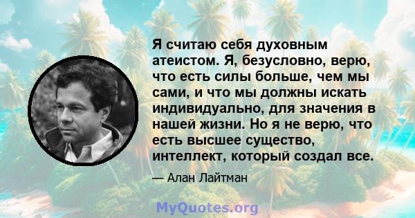 Я считаю себя духовным атеистом. Я, безусловно, верю, что есть силы больше, чем мы сами, и что мы должны искать индивидуально, для значения в нашей жизни. Но я не верю, что есть высшее существо, интеллект, который