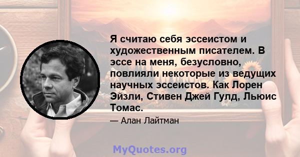 Я считаю себя эссеистом и художественным писателем. В эссе на меня, безусловно, повлияли некоторые из ведущих научных эссеистов. Как Лорен Эйзли, Стивен Джей Гулд, Льюис Томас.