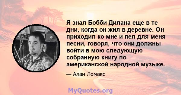 Я знал Бобби Дилана еще в те дни, когда он жил в деревне. Он приходил ко мне и пел для меня песни, говоря, что они должны войти в мою следующую собранную книгу по американской народной музыке.