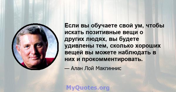 Если вы обучаете свой ум, чтобы искать позитивные вещи о других людях, вы будете удивлены тем, сколько хороших вещей вы можете наблюдать в них и прокомментировать.