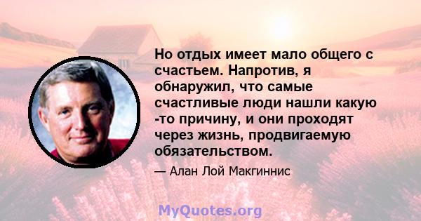 Но отдых имеет мало общего с счастьем. Напротив, я обнаружил, что самые счастливые люди нашли какую -то причину, и они проходят через жизнь, продвигаемую обязательством.