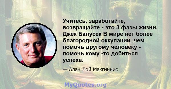 Учитесь, заработайте, возвращайте - это 3 фазы жизни. Джек Балусек В мире нет более благородной оккупации, чем помочь другому человеку - помочь кому -то добиться успеха.