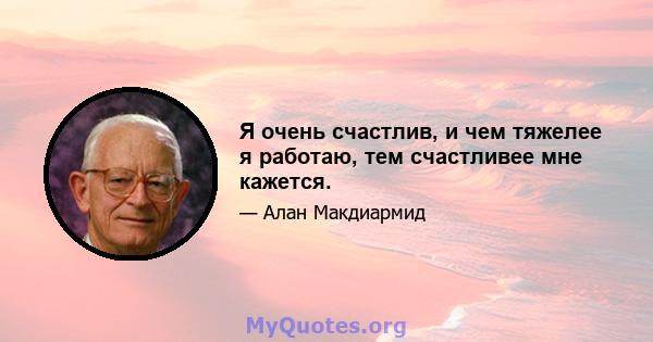 Я очень счастлив, и чем тяжелее я работаю, тем счастливее мне кажется.