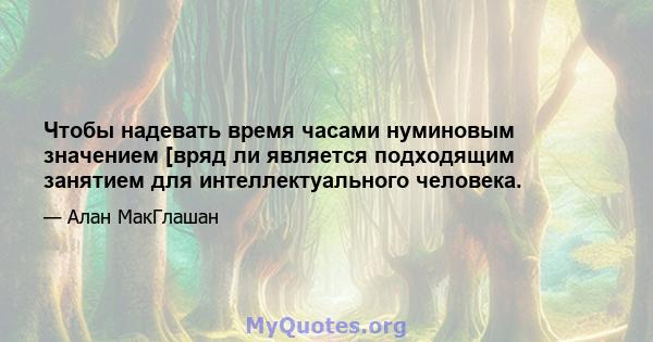 Чтобы надевать время часами нуминовым значением [вряд ли является подходящим занятием для интеллектуального человека.