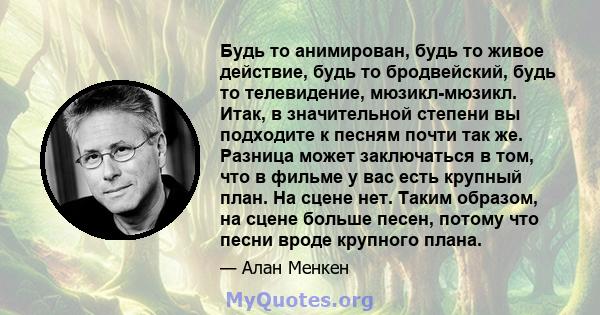 Будь то анимирован, будь то живое действие, будь то бродвейский, будь то телевидение, мюзикл-мюзикл. Итак, в значительной степени вы подходите к песням почти так же. Разница может заключаться в том, что в фильме у вас