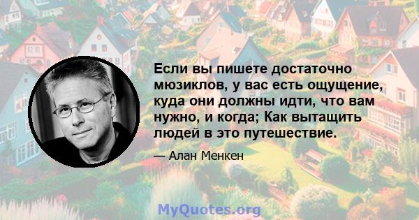 Если вы пишете достаточно мюзиклов, у вас есть ощущение, куда они должны идти, что вам нужно, и когда; Как вытащить людей в это путешествие.