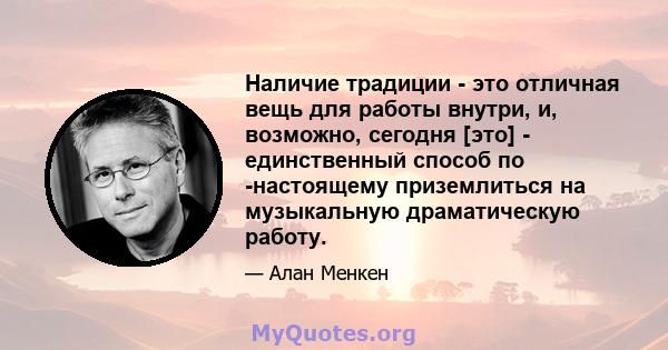 Наличие традиции - это отличная вещь для работы внутри, и, возможно, сегодня [это] - единственный способ по -настоящему приземлиться на музыкальную драматическую работу.