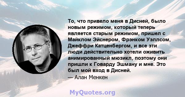 То, что привело меня в Дисней, было новым режимом, который теперь является старым режимом, пришел с Майклом Эйснером, Фрэнком Уэллсом, Джеффри Катценбергом, и все эти люди действительно хотели оживить анимированный