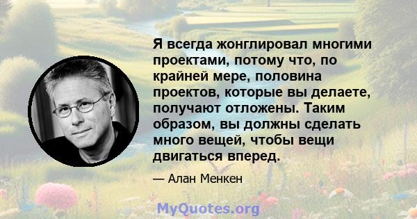 Я всегда жонглировал многими проектами, потому что, по крайней мере, половина проектов, которые вы делаете, получают отложены. Таким образом, вы должны сделать много вещей, чтобы вещи двигаться вперед.