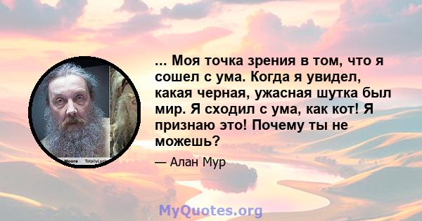 ... Моя точка зрения в том, что я сошел с ума. Когда я увидел, какая черная, ужасная шутка был мир. Я сходил с ума, как кот! Я признаю это! Почему ты не можешь?