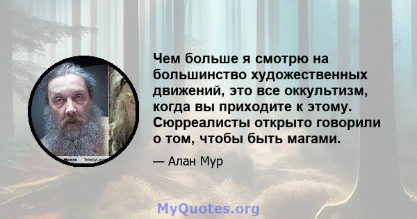 Чем больше я смотрю на большинство художественных движений, это все оккультизм, когда вы приходите к этому. Сюрреалисты открыто говорили о том, чтобы быть магами.