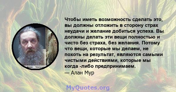 Чтобы иметь возможность сделать это, вы должны отложить в сторону страх неудачи и желание добиться успеха. Вы должны делать эти вещи полностью и чисто без страха, без желания. Потому что вещи, которые мы делаем, не