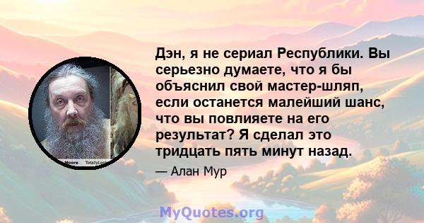 Дэн, я не сериал Республики. Вы серьезно думаете, что я бы объяснил свой мастер-шляп, если останется малейший шанс, что вы повлияете на его результат? Я сделал это тридцать пять минут назад.