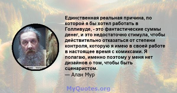 Единственная реальная причина, по которой я бы хотел работать в Голливуде, - это фантастические суммы денег, и это недостаточно стимула, чтобы действительно отказаться от степени контроля, которую я имею в своей работе