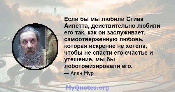 Если бы мы любили Стива Айлетта, действительно любили его так, как он заслуживает, самоотверженную любовь, которая искренне не хотела, чтобы не спасти его счастье и утешение, мы бы лоботомизировали его.