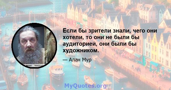 Если бы зрители знали, чего они хотели, то они не были бы аудиторией, они были бы художником.