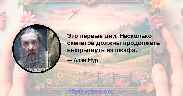 Это первые дни. Несколько скелетов должны продолжать выпрыгнуть из шкафа.