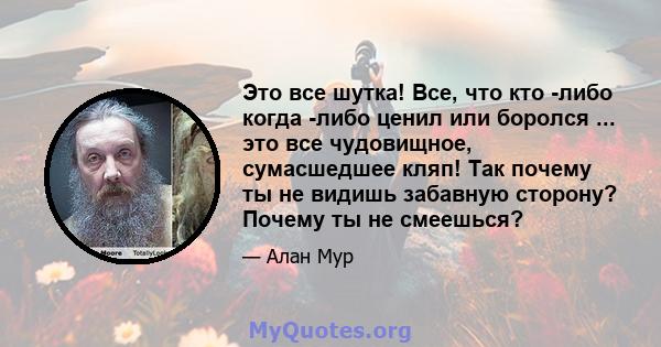 Это все шутка! Все, что кто -либо когда -либо ценил или боролся ... это все чудовищное, сумасшедшее кляп! Так почему ты не видишь забавную сторону? Почему ты не смеешься?