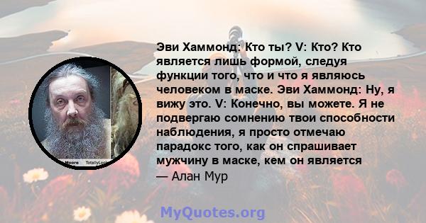 Эви Хаммонд: Кто ты? V: Кто? Кто является лишь формой, следуя функции того, что и что я являюсь человеком в маске. Эви Хаммонд: Ну, я вижу это. V: Конечно, вы можете. Я не подвергаю сомнению твои способности наблюдения, 