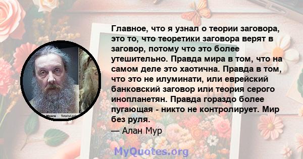 Главное, что я узнал о теории заговора, это то, что теоретики заговора верят в заговор, потому что это более утешительно. Правда мира в том, что на самом деле это хаотична. Правда в том, что это не илуминати, или