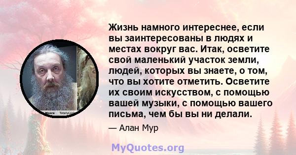 Жизнь намного интереснее, если вы заинтересованы в людях и местах вокруг вас. Итак, осветите свой маленький участок земли, людей, которых вы знаете, о том, что вы хотите отметить. Осветите их своим искусством, с помощью 