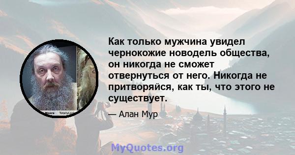 Как только мужчина увидел чернокожие новодель общества, он никогда не сможет отвернуться от него. Никогда не притворяйся, как ты, что этого не существует.