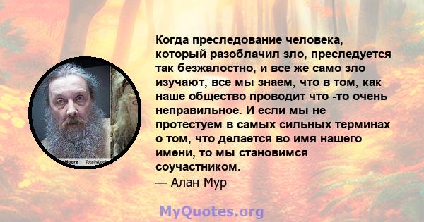 Когда преследование человека, который разоблачил зло, преследуется так безжалостно, и все же само зло изучают, все мы знаем, что в том, как наше общество проводит что -то очень неправильное. И если мы не протестуем в