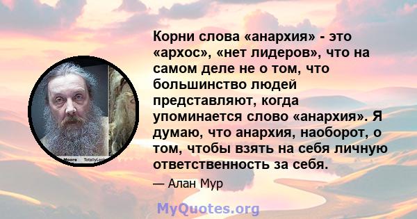 Корни слова «анархия» - это «архос», «нет лидеров», что на самом деле не о том, что большинство людей представляют, когда упоминается слово «анархия». Я думаю, что анархия, наоборот, о том, чтобы взять на себя личную