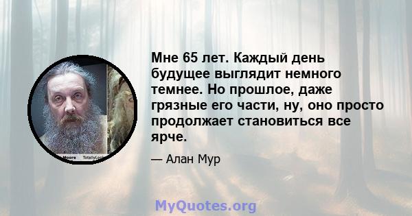 Мне 65 лет. Каждый день будущее выглядит немного темнее. Но прошлое, даже грязные его части, ну, оно просто продолжает становиться все ярче.