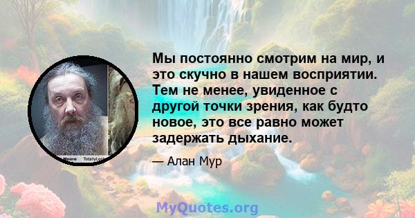 Мы постоянно смотрим на мир, и это скучно в нашем восприятии. Тем не менее, увиденное с другой точки зрения, как будто новое, это все равно может задержать дыхание.