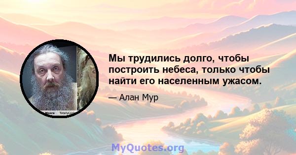 Мы трудились долго, чтобы построить небеса, только чтобы найти его населенным ужасом.