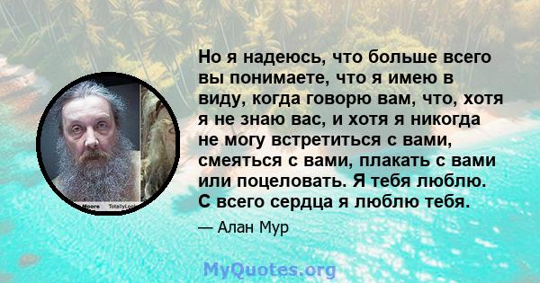 Но я надеюсь, что больше всего вы понимаете, что я имею в виду, когда говорю вам, что, хотя я не знаю вас, и хотя я никогда не могу встретиться с вами, смеяться с вами, плакать с вами или поцеловать. Я тебя люблю. С