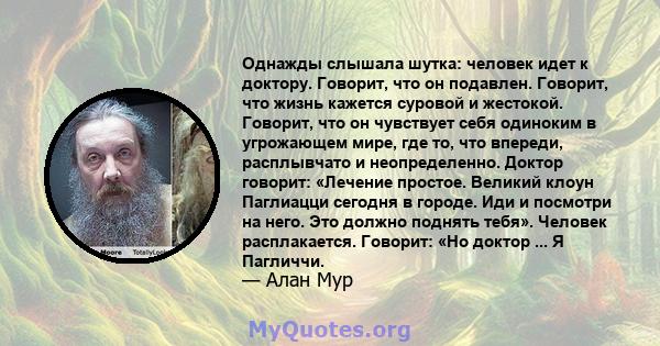 Однажды слышала шутка: человек идет к доктору. Говорит, что он подавлен. Говорит, что жизнь кажется суровой и жестокой. Говорит, что он чувствует себя одиноким в угрожающем мире, где то, что впереди, расплывчато и