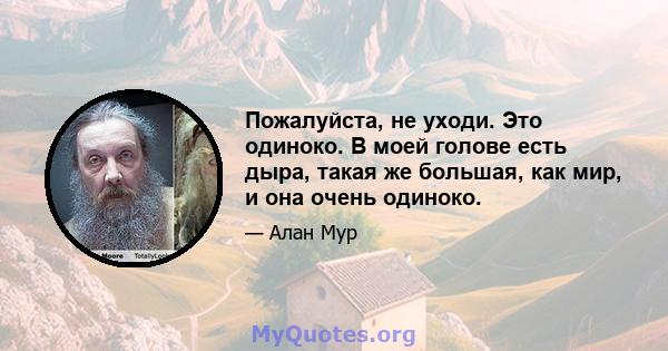 Пожалуйста, не уходи. Это одиноко. В моей голове есть дыра, такая же большая, как мир, и она очень одиноко.