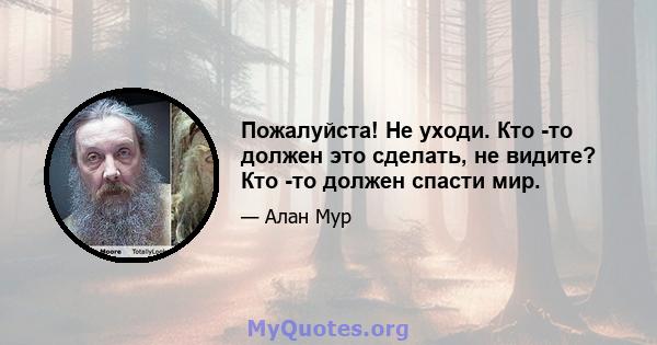 Пожалуйста! Не уходи. Кто -то должен это сделать, не видите? Кто -то должен спасти мир.