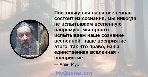 Поскольку вся наша вселенная состоит из сознания, мы никогда не испытываем вселенную напрямую, мы просто испытываем наше сознание вселенной, наше восприятие этого, так что право, наша единственная вселенная - восприятие.