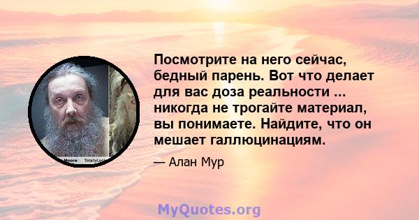 Посмотрите на него сейчас, бедный парень. Вот что делает для вас доза реальности ... никогда не трогайте материал, вы понимаете. Найдите, что он мешает галлюцинациям.