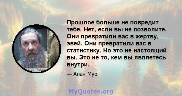 Прошлое больше не повредит тебе. Нет, если вы не позволите. Они превратили вас в жертву, эвей. Они превратили вас в статистику. Но это не настоящий вы. Это не то, кем вы являетесь внутри.