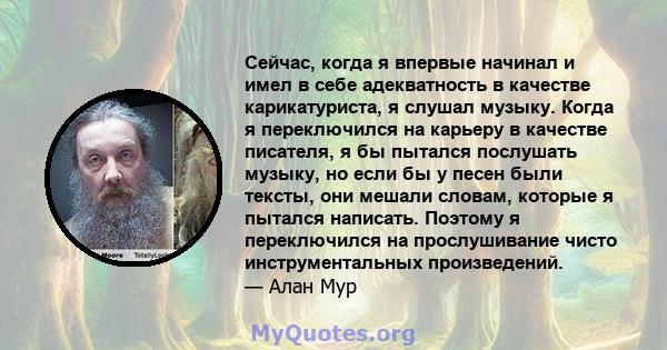 Сейчас, когда я впервые начинал и имел в себе адекватность в качестве карикатуриста, я слушал музыку. Когда я переключился на карьеру в качестве писателя, я бы пытался послушать музыку, но если бы у песен были тексты,