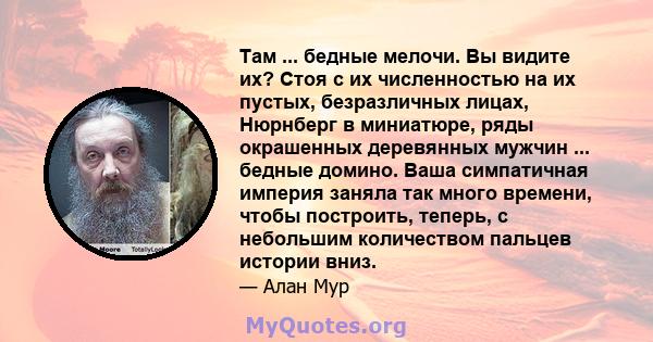 Там ... бедные мелочи. Вы видите их? Стоя с их численностью на их пустых, безразличных лицах, Нюрнберг в миниатюре, ряды окрашенных деревянных мужчин ... бедные домино. Ваша симпатичная империя заняла так много времени, 