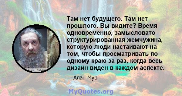 Там нет будущего. Там нет прошлого. Вы видите? Время одновременно, замысловато структурированная жемчужина, которую люди настаивают на том, чтобы просматривать по одному краю за раз, когда весь дизайн виден в каждом