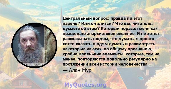 Центральный вопрос: правда ли этот парень? Или он злится? Что вы, читатель, думаете об этом? Который поразил меня как правильно анархистское решение. Я не хотел рассказывать людям, что думать, я просто хотел сказать