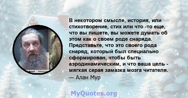 В некотором смысле, история, или стихотворение, стих или что -то еще, что вы пишете, вы можете думать об этом как о своем роде снаряда. Представьте, что это своего рода снаряд, который был специально сформирован, чтобы