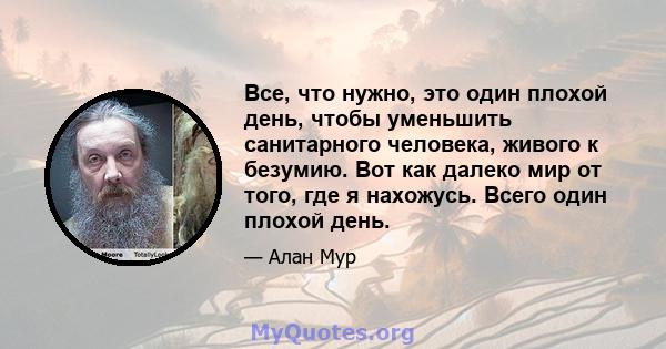 Все, что нужно, это один плохой день, чтобы уменьшить санитарного человека, живого к безумию. Вот как далеко мир от того, где я нахожусь. Всего один плохой день.